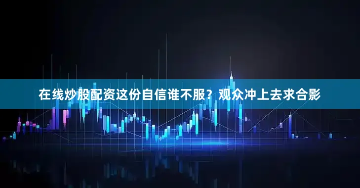 在线炒股配资这份自信谁不服？观众冲上去求合影