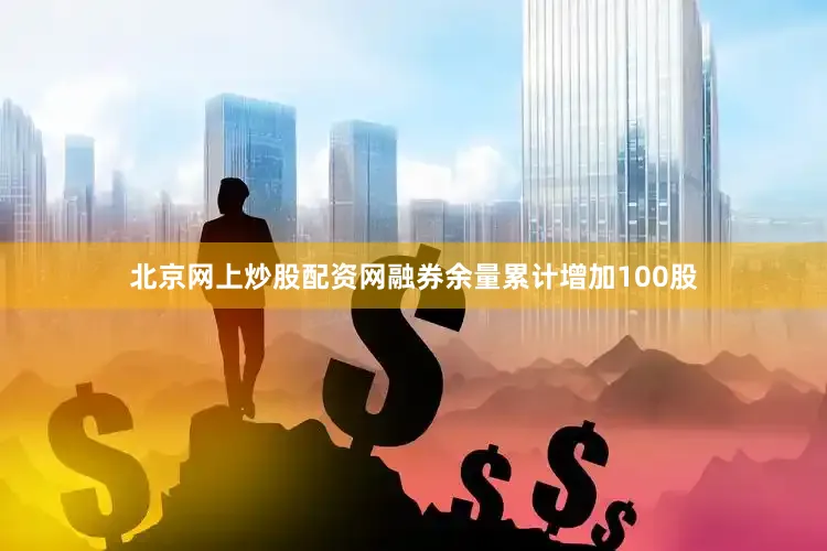 北京网上炒股配资网融券余量累计增加100股