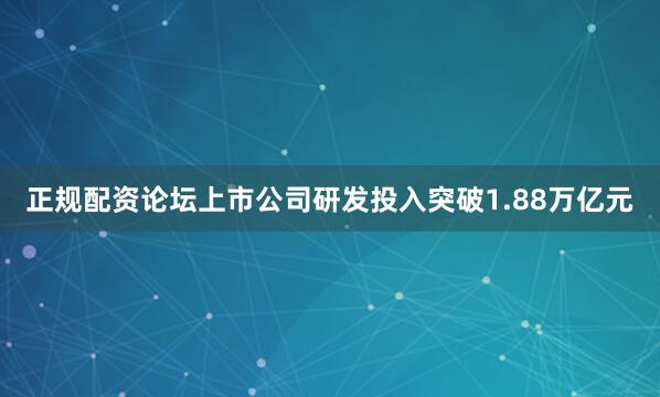正规配资论坛上市公司研发投入突破1.88万亿元