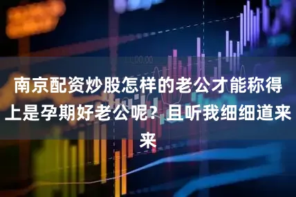 南京配资炒股怎样的老公才能称得上是孕期好老公呢？且听我细细道来