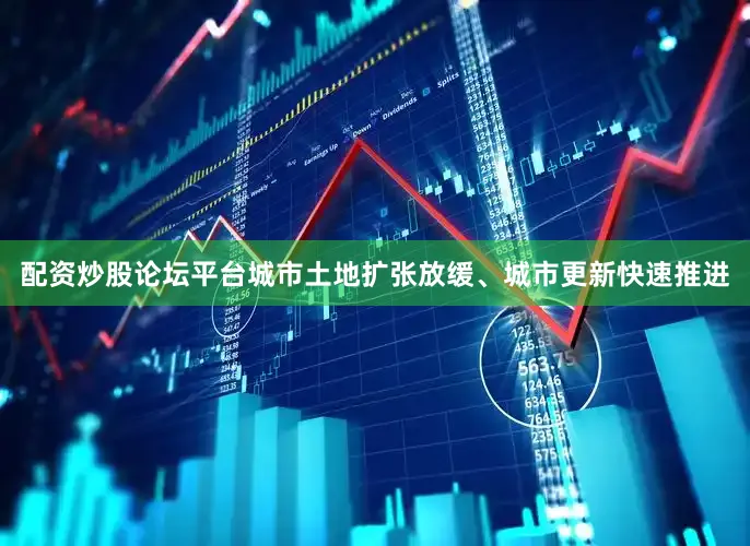 配资炒股论坛平台城市土地扩张放缓、城市更新快速推进
