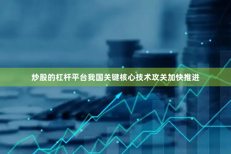 炒股的杠杆平台我国关键核心技术攻关加快推进