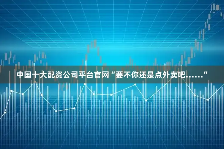 中国十大配资公司平台官网“要不你还是点外卖吧……”