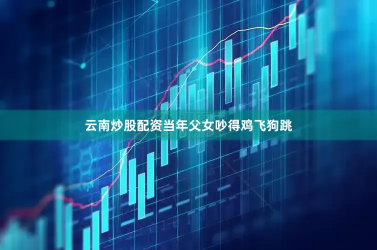 云南炒股配资当年父女吵得鸡飞狗跳